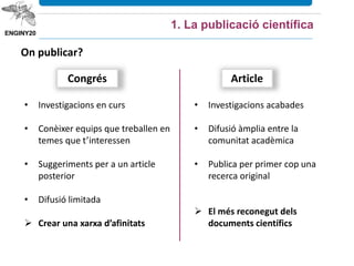 Congrés
• Investigacions en curs
• Conèixer equips que treballen en
temes que t’interessen
• Suggeriments per a un article
posterior
• Difusió limitada
 Crear una xarxa d’afinitats
• Investigacions acabades
• Difusió àmplia entre la
comunitat acadèmica
• Publica per primer cop una
recerca original
 El més reconegut dels
documents científics
Article
1. La publicació científica
On publicar?
 