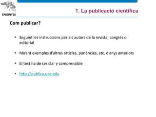 1. La publicació científica
Com publicar?
 Seguint les instruccions per als autors de la revista, congrés o
editorial
 Mirant exemples d’altres articles, ponències, etc. d’anys anteriors
 El text ha de ser clar y comprensible
 http://publica.upc.edu
 