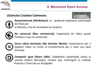 Llicències Creative Commons
Reconeixement (Attribution): en qualsevol explotació autoritzada
de l’obra per
la llicència, s’ha de reconèixer-ne l’autoria.
No comercial (Non commercial): l’explotació de l’obra queda
limitada a usos no comercials
Sense obres derivades (No derivate Works): l’autorització per a
explotar l’obra no inclou la transformació per a crear una obra
derivada
Compartir igual (Share alike): l’explotació autoritzada inclou la
creació d’obres Derivades, sempre que mantinguin la mateixa
llicència a l’hora de ser divulgades
4. Moviment Open Access
 