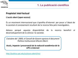 Propietat intel·lectual
L'accés obert (open access)
És un moviment internacional que s'aprofita d'Internet per posar a l'abast de
la societat el coneixement resultant de la recerca feta pels investigadors.
Advoca perquè aquesta disponibilitat de la recerca beneficiï al
desenvolupament de la ciència i la societat.
L’octubre del 2009, el Consell de Govern aprova el document
Política Institucional d’Accés Obert:
Accés, impacte i preservació de la roducció acadèmica de la
UPC a Internet
1. La publicació científica
http://publica.upc.edu/ca/acces-obert/inici
 