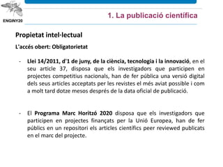 Propietat intel·lectual
L'accés obert: Obligatorietat
- Llei 14/2011, d'1 de juny, de la ciència, tecnologia i la innovació, en el
seu article 37, disposa que els investigadors que participen en
projectes competitius nacionals, han de fer pública una versió digital
dels seus articles acceptats per les revistes el més aviat possible i com
a molt tard dotze mesos després de la data oficial de publicació.
- El Programa Marc Horitzó 2020 disposa que els investigadors que
participen en projectes finançats per la Unió Europea, han de fer
públics en un repositori els articles científics peer reviewed publicats
en el marc del projecte.
1. La publicació científica
 