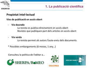 Propietat intel·lectual
Vies de publicació en accés obert
1. La publicació científica
- Via daurada
La revista es publica directament en accés obert
Revistes que publiquen part dels articles en accés obert
- Via verda
La revista permet als autors l’auto-arxiu dels documents
* Possibles embargaments (6 mesos, 1 any...)
Consulteu la política de l’editor a...
DULCINEA
 