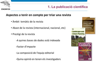 Aspectes a tenir en compte per triar una revista
• Àmbit temàtic de la revista
• Abast de la revista (internacional, nacional, etc)
• Prestigi de la revista
-A quines bases de dades està indexada
-Factor d’impacte
-La composició de l’equip editorial
-Quina opinió en tenen els investigadors
1. La publicació científica
 