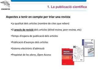 Aspectes a tenir en compte per triar una revista
•La qualitat dels articles (nombre de cites que reben)
•El procés de revisió dels articles (blind review, peer review, etc)
•Temps d’espera de publicació dels articles
•Publicació d’avanços dels articles
•Sistema electrònic d’admissió
•Propietat de les obres, Open Access
1. La publicació científica
 