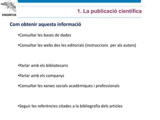 Com obtenir aquesta informació
•Consultar les bases de dades
•Consultar les webs des les editorials (instruccions per als autors)
•Parlar amb els bibliotecaris
•Parlar amb els companys
•Consultar les xarxes socials acadèmiques i professionals
•Seguir les referències citades a la bibliografia dels articles
1. La publicació científica
 