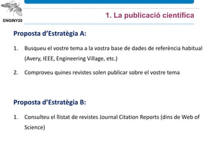Proposta d’Estratègia A:
1. Busqueu el vostre tema a la vostra base de dades de referència habitual
(Avery, IEEE, Engineering Village, etc.)
2. Comproveu quines revistes solen publicar sobre el vostre tema
Proposta d’Estratègia B:
1. Consulteu el llistat de revistes Journal Citation Reports (dins de Web of
Science)
1. La publicació científica
 