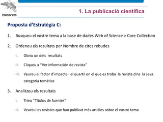 Proposta d’Estratègia C:
1. Busqueu el vostre tema a la base de dades Web of Science > Core Collection
2. Ordeneu els resultats per Nombre de cites rebudes
I. Obriu un dels resultats
II. Cliqueu a “Ver información de revista”
III. Veureu el factor d’impacte i el quartil en el que es troba la revista dins la seva
categoria temàtica
3. Analitzeu els resultats
I. Trieu “Títulos de fuentes”
II. Veureu les revistes que han publicat més articles sobre el vostre tema
1. La publicació científica
 