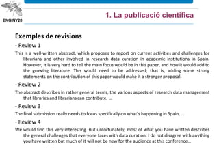 Exemples de revisions
- Review 1
This is a well-written abstract, which proposes to report on current activities and challenges for
librarians and other involved in research data curation in academic institutions in Spain.
However, it is very hard to tell the main focus would be in this paper, and how it would add to
the growing literature. This would need to be addressed; that is, adding some strong
statements on the contribution of this paper would make it a stronger proposal.
- Review 2
The abstract describes in rather general terms, the various aspects of research data management
that libraries and librarians can contribute, …
- Review 3
The final submission really needs to focus specifically on what's happening in Spain, …
- Review 4
We would find this very interesting. But unfortunately, most of what you have written describes
the general challenges that everyone faces with data curation. I do not disagree with anything
you have written but much of it will not be new for the audience at this conference…
1. La publicació científica
 