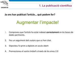 1. La publicació científica
Ja ens han publicat l’article… què podem fer?
1. Comproveu que l’article ha estat indexat correctament en les bases de
dades pertinents.
2. Feu un seguiment dels autors que us han citat.
3. Dipositeu l’e-print a dipòsits en accés obert
4. Promocioneu el vostre treball a través de les eines 2.0
Augmentar l’impacte!
 