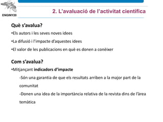 2. L’avaluació de l’activitat científica
Què s’avalua?
•Els autors i les seves noves idees
•La difusió i l’impacte d’aquestes idees
•El valor de les publicacions en què es donen a conèixer
Com s’avalua?
•Mitjançant indicadors d’impacte
-Són una garantia de que els resultats arriben a la major part de la
comunitat
-Donen una idea de la importància relativa de la revista dins de l’àrea
temàtica
 