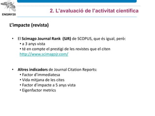 2. L’avaluació de l’activitat científica
• El Scimago Journal Rank (SJR) de SCOPUS, que és igual, però:
• a 3 anys vista
• té en compte el prestigi de les revistes que el citen
http://www.scimagojr.com/
• Altres indicadors de Journal Citation Reports:
• Factor d’immediatesa
• Vida mitjana de les cites
• Factor d’impacte a 5 anys vista
• Eigenfactor metrics
L’impacte (revista)
 