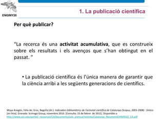 Moya Anegón, Félix de; Gros, Begoña (dir.). Indicadors bibliomètrics de l’activitat científica de Catalunya (Scopus, 2003‐2008) : Síntesi
[en línia]. Granada: Scimago Group, novembre 2010. [Consulta: 15 de febrer de 2011]. Disponible a:
http://www.uoc.edu/portal/_resources/CA/documents/sala_premsa/noticies/Catalunya_ResumenSCHIMAGO_CA.pdf
Per què publicar?
“La recerca és una activitat acumulativa, que es construeix
sobre els resultats i els avenços que s’han obtingut en el
passat. ”
• La publicació científica és l’única manera de garantir que
la ciència arribi a les següents generacions de científics.
1. La publicació científica
 
