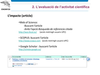 •Web of Science:
-Buscant l’article
-Amb l’opció Búsqueda de referencia citada
http://wos.fecyt.es/ (accés restringit usuaris UPC)
• SCOPUS: buscant l’article
http://www.scopus.com (accés restringit usuaris UPC)
• Google Scholar : buscant l’article
http://scholar.google.es/
L’impacte (article)
2. L’avaluació de l’activitat científica
 