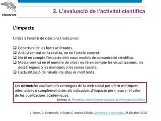 L’impacte
Crítica a l’anàlisi de citacions tradicional:
 Cobertura de les fonts utilitzades.
 Anàlisi centrat en la revista, no en l’article concret.
 No té en compte l’impacte dels nous models de comunicació científica.
 Massa centrat en el nombre de cites i no té en compte les visualitzacions, les
descàrregues o les mencions a les xarxes socials.
 L’actualització de l’anàlisi de cites és molt lenta.
Les altmetrics analitzen els continguts de la web social per oferir mètriques
alternatives o complementàries als indicadors d’impacte per mesurar el valor
de les publicacions acadèmiques.
Borrego, A. Altmetrics: noves formes d’avaluar la informació científica
2. L’avaluació de l’activitat científica
J. Priem, D. Taraborelli, P. Groth, C. Neylon (2010), Altmetrics: A manifesto, 26 October 2010.
 