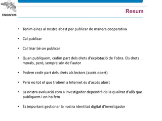 • Tenim eines al nostre abast per publicar de manera cooperativa
• Cal publicar
• Cal triar bé on publicar
• Quan publiquem, cedim part dels drets d'explotació de l'obra. Els drets
morals, però, sempre són de l'autor
• Podem cedir part dels drets als lectors (accés obert)
• Però no tot el que trobem a Internet és d'accès obert
• La nostra avaluació com a investigador dependrà de la qualitat d'allò que
publiquem i on ho fem
• És important gestionar la nostra identitat digital d’investigador
Resum
 