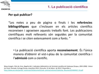 Moya Anegón, Félix de; Gros, Begoña (dir.). Indicadors bibliomètrics de l’activitat científica de Catalunya (Scopus, 2003‐2008) : Síntesi
[en línia]. Granada: Scimago Group, novembre 2010. [Consulta: 15 de febrer de 2011]. Disponible a:
http://www.uoc.edu/portal/_resources/CA/documents/sala_premsa/noticies/Catalunya_ResumenSCHIMAGO_CA.pdf
Per què publicar?
“Les notes a peu de pàgina o finals i les referències
bibliogràfiques que s’inclouen en els articles científics
reconeixen i agraeixen aquests treballs font. Les publicacions
científiques molt rellevants són seguides per la comunitat
científica i se citen extensament com a fonts. ”
• La publicació científica aporta reconeixement. És l’única
manera d’obtenir el vist-i-plau de la comunitat científica i
l’admissió com a científic.
1. La publicació científica
 