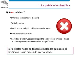 Què no publicar?
• Informes sense interès científic
• Treballs antics
• Duplicats de treballs publicats anteriorment
• Conclusions incorrectes
• Resultats d’una investigació repartits en diferents articles i massa
curts per representar una contribució significativa
1. La publicació científica
Per detectar-ho les editorials sotmeten les publicacions
científiques a un procés de peer-review .
 