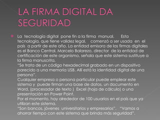 La  tecnología digital  pone fin a la firma  manual.      Esta tecnología, que tiene validez legal,    comenzó a ser usada  en  el país  a partir de este año. La entidad emisora de las firmas digitales es el Banco Central. Marcelo Balarezo, director  de la entidad de  certificación de este organismo, señala que este sistema sustituye a la firma manuscrita.    “Se trata de un código hexadecimal grabado en un dispositivo parecido a una memoria USB. Allí está la identidad digital de una persona”.  Cualquier empresa o persona particular puede emplear este sistema y  puede firman una base de datos, un documento en Word, (procesador de texto )  Excel (hoja de cálculo) o una presentación en Power Point. Por el momento, hay alrededor de 100 usuarios en el país que ya utilizan este sistema.  “Son bancos, jóvenes  universitarios y empresarios”.   “Vamos a ahorrar tiempo con este sistema que brinda más seguridad”.  