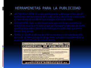 HERRAMINETAS PARA LA PUBLICIDAD


LECTOR RSS Y ATOM: El usuario puede guardar y descargar el formato de
los titulares o temas o noticias de la web, como un documento o seleccionar
el menú de edición escribir en buscar pagina el tema de interés.



CODIGO HTML: Esta. es otra herramienta que contribuye a aumentar la
cantidad de usuarios en la red y ya que con el programa adecuado de diseño
y publicación pueden subirse los formatos para su publicidad, que son los
banner, blog, google.



TEXTO: En donde se informa de la forma mas breve y consistente posible
acerca de los datos principales de que trata la empresa o puede motivar al
usuario así como llevarlo al contacto directo.

 
