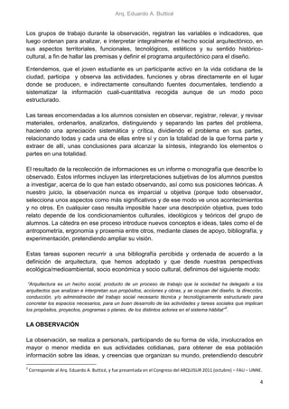 Arq. Eduardo A. Butticé
4
Los grupos de trabajo durante la observación, registran las variables e indicadores, que
luego ordenan para analizar, e interpretar integralmente el hecho social arquitectónico, en
sus aspectos territoriales, funcionales, tecnológicos, estéticos y su sentido histórico-
cultural, a fin de hallar las premisas y definir el programa arquitectónico para el diseño.
Entendemos, que el joven estudiante es un participante activo en la vida cotidiana de la
ciudad, participa y observa las actividades, funciones y obras directamente en el lugar
donde se producen, e indirectamente consultando fuentes documentales, tendiendo a
sistematizar la información cuali-cuantitativa recogida aunque de un modo poco
estructurado.
Las tareas encomendadas a los alumnos consisten en observar, registrar, relevar, y revisar
materiales, ordenarlos, analizarlos, distinguiendo y separando las partes del problema,
haciendo una apreciación sistemática y crítica, dividiendo el problema en sus partes,
relacionando todas y cada una de ellas entre sí y con la totalidad de la que forma parte y
extraer de allí, unas conclusiones para alcanzar la síntesis, integrando los elementos o
partes en una totalidad.
El resultado de la recolección de informaciones es un informe o monografía que describe lo
observado. Estos informes incluyen las interpretaciones subjetivas de los alumnos puestos
a investigar, acerca de lo que han estado observando, así como sus posiciones teóricas. A
nuestro juicio, la observación nunca es imparcial u objetiva (porque todo observador,
selecciona unos aspectos como más significativos y de ese modo ve unos acontecimientos
y no otros. En cualquier caso resulta imposible hacer una descripción objetiva, pues todo
relato depende de los condicionamientos culturales, ideológicos y teóricos del grupo de
alumnos. La cátedra en ese proceso introduce nuevos conceptos e ideas, tales como el de
antropometría, ergonomía y proxemia entre otros, mediante clases de apoyo, bibliografía, y
experimentación, pretendiendo ampliar su visión.
Estas tareas suponen recurrir a una bibliografía percibida y ordenada de acuerdo a la
definición de arquitectura, que hemos adoptado y que desde nuestras perspectivas
ecológica/medioambiental, socio económica y socio cultural, definimos del siguiente modo:
“Arquitectura es un hecho social, producto de un proceso de trabajo que la sociedad ha delegado a los
arquitectos que analizan e interpretan sus propósitos, acciones y obras, y se ocupan del diseño, la dirección,
conducción, y/o administración del trabajo social necesario técnica y tecnológicamente estructurado para
concretar los espacios necesarios, para un buen desarrollo de las actividades y tareas sociales que implican
los propósitos, proyectos, programas o planes, de los distintos actores en el sistema hábitat”
2
.
LA OBSERVACIÓN
La observación, se realiza a persona/s, participando de su forma de vida, involucrados en
mayor o menor medida en sus actividades cotidianas, para obtener de esa población
información sobre las ideas, y creencias que organizan su mundo, pretendiendo descubrir
2
Corresponde al Arq. Eduardo A. Butticé, y fue presentada en el Congreso del ARQUISUR 2011 (octubre) – FAU – UNNE.
 