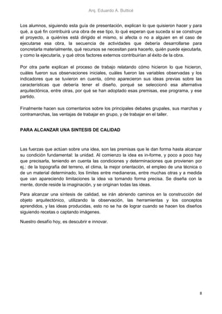 Arq. Eduardo A. Butticé
8
Los alumnos, siguiendo esta guía de presentación, explican lo que quisieron hacer y para
qué, a qué fin contribuirá una obra de ese tipo, lo qué esperan que suceda si se construye
el proyecto, a quién/es está dirigido el mismo, si afecta o no a alguien en el caso de
ejecutarse esa obra, la secuencia de actividades que debería desarrollarse para
concretarla materialmente, qué recursos se necesitan para hacerlo, quién puede ejecutarla,
y como la ejecutaría, y qué otros factores externos contribuirían al éxito de la obra.
Por otra parte explican el proceso de trabajo relatando cómo hicieron lo que hicieron,
cuáles fueron sus observaciones iniciales, cuáles fueron las variables observadas y los
indicadores que se tuvieron en cuenta, cómo aparecieron sus ideas previas sobre las
características que debería tener el diseño, porqué se seleccionó esa alternativa
arquitectónica, entre otras, por qué se han adoptado esas premisas, ese programa, y ese
partido.
Finalmente hacen sus comentarios sobre los principales debates grupales, sus marchas y
contramarchas, las ventajas de trabajar en grupo, y de trabajar en el taller.
PARA ALCANZAR UNA SINTESIS DE CALIDAD
Las fuerzas que actúan sobre una idea, son las premisas que le dan forma hasta alcanzar
su condición fundamental: la unidad. Al comienzo la idea es in-forme, y poco a poco hay
que precisarla, teniendo en cuenta las condiciones y determinaciones que provienen por
ej.: de la topografía del terreno, el clima, la mejor orientación, el empleo de una técnica o
de un material determinado, los límites entre medianeras, entre muchas otras y a medida
que van apareciendo limitaciones la idea va tomando forma precisa. Se diseña con la
mente, donde reside la imaginación, y se originan todas las ideas.
Para alcanzar una síntesis de calidad, se irán abriendo caminos en la construcción del
objeto arquitectónico, utilizando la observación, las herramientas y los conceptos
aprendidos, y las ideas producidas, esto no se ha de lograr cuando se hacen los diseños
siguiendo recetas o captando imágenes.
Nuestro desafío hoy, es descubrir e innovar.
 