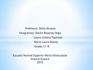Profesora: Delia Álvarez
Integrantes: Darlin Rosanny Vega
Laura Juliana Espinosa
María Laura Bustos
Grado:11°B
Escuela Normal Superior María Inmaculada
Arauca-Arauca
2015
 