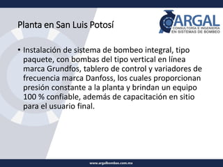 Planta en San Luis Potosí
• Instalación de sistema de bombeo integral, tipo
paquete, con bombas del tipo vertical en línea
marca Grundfos, tablero de control y variadores de
frecuencia marca Danfoss, los cuales proporcionan
presión constante a la planta y brindan un equipo
100 % confiable, además de capacitación en sitio
para el usuario final.
 