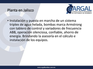 Planta en Jalisco
• Instalación y puesta en marcha de un sistema
triplex de agua helada, bombas marca Armstrong
con tablero de control y variadores de frecuencia
ABB, operación silenciosa, confiable, ahorro de
energía. Brindando la asesoría en el cálculo e
instalación de los equipos.
 