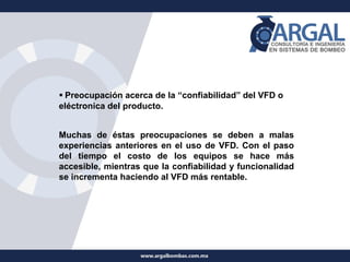 ▪ Preocupación acerca de la “confiabilidad” del VFD o
eléctronica del producto.
Muchas de éstas preocupaciones se deben a malas
experiencias anteriores en el uso de VFD. Con el paso
del tiempo el costo de los equipos se hace más
accesible, mientras que la confiabilidad y funcionalidad
se incrementa haciendo al VFD más rentable.
 