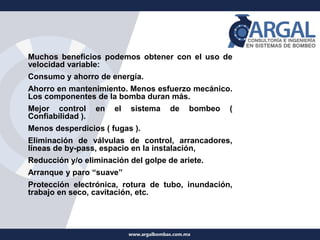 Muchos beneficios podemos obtener con el uso de
velocidad variable:
Consumo y ahorro de energía.
Ahorro en mantenimiento. Menos esfuerzo mecánico.
Los componentes de la bomba duran más.
Mejor control en el sistema de bombeo (
Confiabilidad ).
Menos desperdicios ( fugas ).
Eliminación de válvulas de control, arrancadores,
líneas de by-pass, espacio en la instalación,
Reducción y/o eliminación del golpe de ariete.
Arranque y paro “suave”
Protección electrónica, rotura de tubo, inundación,
trabajo en seco, cavitación, etc.
 