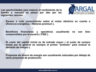 Las oportunidades para mejorar el rendimiento de la
bomba a menudo se pasan por alto por las
siguientes razones:
Escaso o nulo conocimiento sobre el motor eléctrico en cuanto a
eficiencia energética. ( Motores premium ).
Beneficios financieros y operativos usualmente no son bien
comprendidos por el usuario ( FIDE ).
El costo del capital inicial es de entrada mayor ( el costo de compra
inicial por lo general es siempre el primer “pretexto” para evaluar la
decisión de compra ).
Proyectos de ahorro de energía son usualmente colocados por debajo de
otros proyectos de producción.
 