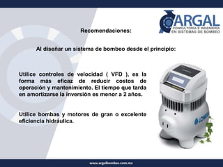 Recomendaciones:
Al diseñar un sistema de bombeo desde el principio:
Utilice controles de velocidad ( VFD ), es la
forma más eficaz de reducir costos de
operación y mantenimiento. El tiempo que tarda
en amortizarse la inversión es menor a 2 años.
Utilice bombas y motores de gran o excelente
eficiencia hidráulica.
 