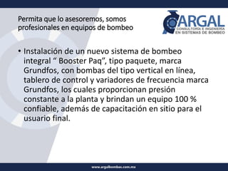 Permita que lo asesoremos, somos
profesionales en equipos de bombeo
• Instalación de un nuevo sistema de bombeo
integral “ Booster Paq”, tipo paquete, marca
Grundfos, con bombas del tipo vertical en línea,
tablero de control y variadores de frecuencia marca
Grundfos, los cuales proporcionan presión
constante a la planta y brindan un equipo 100 %
confiable, además de capacitación en sitio para el
usuario final.
 