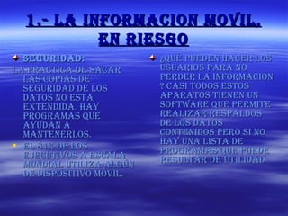 1.- LA INFORMACION MOVIL, EN RIESGO SEGURIDAD: La practica de sacar las copias de seguridad de los datos no esta extendida. Hay programas que ayudan a mantenerlos. El 81% de los ejecutivos a escala mundial utiliza algún de dispositivo móvil. ¿Qué pueden hacer los usuarios para no perder la información ? Casi todos estos aparatos tienen un software que permite realizar respaldos de los datos contenidos pero si no hay una lista de programas que puede resultar de utilidad 