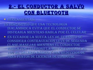 2.- El conductor a salvo con bluetooth Herramientas: Un dispositivo que usa tecnología inalámbrica evita que el conductor se distraiga mientras habla por el celular En ecuador la nueva ley de transito se considera contravención leve de segunda clase manejar mientras el conductor habla por teléfono la multa equivale al 10% al salario básico y una reducción de tres puntos de licencia de conducir. 