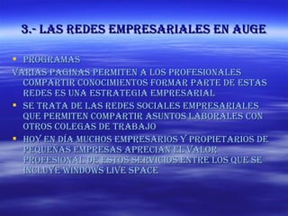 3.- las redes empresariales en auge Programas Varias paginas permiten a los profesionales compartir conocimientos formar parte de estas redes es una estrategia empresarial Se trata de las redes sociales empresariales que permiten compartir asuntos laborales con otros colegas de trabajo Hoy en día muchos empresarios y propietarios de pequeñas empresas aprecian el valor profesional de estos servicios entre los que se incluye Windows live space 