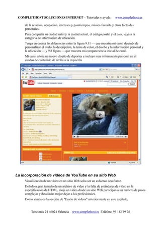COMPLETHOST SOLUCIONES INTERNET – Tutoriales y ayuda www.complethost.es
de la relación, ocupación, intereses y pasatiempos, música favorita y otros factoides
personales.
Para compartir su ciudad natal y la ciudad actual, el código postal y el país, vaya a la
categoría de información de ubicación.
Tenga en cuenta las diferencias entre la figura 9.11 — que muestra mi canal después de
personalizar el título, la descripción, la tema de color, el diseño y la información personal y
la ubicación — y 9,8 figura — que muestra mi comparecencia inicial de canal.
Mi canal ahora un nuevo diseño de deportes e incluye más información personal en el
cuadro de contenido de arriba a la izquierda.
La incorporación de vídeos de YouTube en su sitio Web
Visualización de un vídeo en un sitio Web solía ser un esfuerzo desafiante.
Debido a gran tamaño de un archivo de vídeo y la falta de estándares de vídeo en la
especificación de HTML, aloja un vídeo desde un sitio Web participan a un número de pasos
complejas y detalladas mejor dejar a los profesionales.
Como vimos en la sección de "Envío de videos" anteriormente en este capítulo,
Toneleros 24 46024 Valencia – www.complethost.es Teléfono 96 112 49 98
 