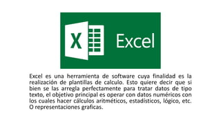 Excel es una herramienta de software cuya finalidad es la
realización de plantillas de calculo. Esto quiere decir que si
bien se las arregla perfectamente para tratar datos de tipo
texto, el objetivo principal es operar con datos numéricos con
los cuales hacer cálculos aritméticos, estadísticos, lógico, etc.
O representaciones graficas.
 