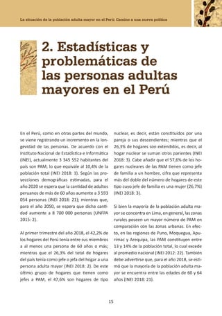La situación de la población adulta mayor en el Perú: Camino a una nueva política
15
2. Estadísticas y
problemáticas de
las personas adultas
mayores en el Perú
En el Perú, como en otras partes del mundo,
se viene registrando un incremento en la lon-
gevidad de las personas. De acuerdo con el
Instituto Nacional de Estadística e Informática
(INEI), actualmente 3 345 552 habitantes del
país son PAM, lo que equivale al 10,4% de la
población total (INEI 2018: 1). Según las pro-
yecciones demográficas estimadas, para el
año 2020 se espera que la cantidad de adultos
peruanos de más de 60 años aumente a 3 593
054 personas (INEI 2018: 21); mientras que,
para el año 2050, se espera que dicha canti-
dad aumente a 8 700 000 personas (UNFPA
2015: 2).
Al primer trimestre del año 2018, el 42,2% de
los hogares del Perú tenía entre sus miembros
a al menos una persona de 60 años o más;
mientras que el 26,3% del total de hogares
del país tenía como jefe o jefa del hogar a una
persona adulta mayor (INEI 2018: 2). De este
último grupo de hogares que tienen como
jefes a PAM, el 47,6% son hogares de tipo
nuclear, es decir, están constituidos por una
pareja o sus descendientes; mientras que el
26,3% de hogares son extendidos, es decir, al
hogar nuclear se suman otros parientes (INEI
2018: 3). Cabe añadir que el 57,6% de los ho-
gares nucleares de las PAM tienen como jefe
de familia a un hombre, cifra que representa
más del doble del número de hogares de este
tipo cuyo jefe de familia es una mujer (26,7%)
(INEI 2018: 3).
Si bien la mayoría de la población adulta ma-
yor se concentra en Lima, en general, las zonas
rurales poseen un mayor número de PAM en
comparación con las zonas urbanas. En efec-
to, en las regiones de Puno, Moquegua, Apu-
rímac y Arequipa, las PAM constituyen entre
13 y 14% de la población total, lo cual excede
al promedio nacional (INEI 2012: 22). También
debe advertirse que, para el año 2018, se esti-
mó que la mayoría de la población adulta ma-
yor se encuentra entre las edades de 60 y 64
años (INEI 2018: 21).
 