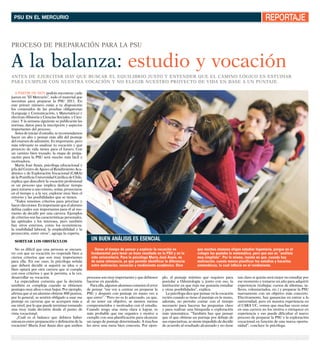 PSU en el mercUrio                                                                                                                                                   RePoRtAje

proCeSo de preparaCióN para La pSU


a la balanza: estudio y vocación
aNteS de eJerCitar hay qUe bUSCar eL eqUiLibrio JUSto y eNteNder qUe eL CaMiNo LógiCo eS eStUdiar
para CUMpLir CoN NUeStra VoCaCióN y No eLegir NUeStro proyeCto de Vida eN baSe a UN pUNtaJe.

   a partir de hoy podrás encontrar, cada
jueves en “el Mercurio”, todo el material que
necesitas para preparar la pSU 2011. en
este primer número están a tu disposición
los contenidos de las pruebas obligatorias
(Lenguaje y Comunicación, y Matemática) y
electivas (historia y Ciencias Sociales, y Cien-
cias). y la semana siguiente se publicarán las
normas, datos para la inscripción y aspectos
importantes del proceso.
   antes de iniciar el estudio, te recomendamos
hacer un alto y pensar más allá del puntaje
del examen de admisión. es importante, pero
más relevante es analizar tu vocación y qué
proyecto de vida tienes para el futuro. Con
un camino bien trazado, la etapa de prepa-
ración para la pSU será mucho más fácil y
motivadora.
   María José anais, psicóloga educacional y
jefa del Centro de apoyo al rendimiento aca-
démico y de exploración Vocacional (Cara)
de la pontificia Universidad Católica de Chile,
explica que descubrir la vocación profesional
es un proceso que implica dedicar tiempo
para mirarse a uno mismo, soñar, proyectarse
en el tiempo y, a la vez, explorar muy bien el
entorno y las posibilidades que se tienen.
   “todos tenemos criterios para priorizar y
hacer elecciones. es importante que el alumno
defina cuáles son importantes para él al mo-
mento de decidir por una carrera. ejemplos
de criterios son las características personales,
las aptitudes y los intereses, pero también
hay otros externos, como los económicos,
la estabilidad laboral, la empleabilidad y la
proyección, entre otros”, agrega la experta.

  sortear los obstáculos
                                                     Un bUen análisis es esencial
  No es difícil que una persona se encuen-             Darse el tiempo de pensar y explorar la vocación es                que muchos alumnos eligen estudiar Ingeniería, porque en el
tre con que su vocación no responde bien a           fundamental para tener un buen resultado en la PSU y en la           colegio les gustaba la matemática, pero que eso es “análisis
ciertos criterios que son muy importantes            vida universitaria. Para la psicóloga María José Anais, es           muy simplista”. Por lo mismo, insiste en que, cuando hay
para ella. en ese caso, la psicóloga señala          de suma relevancia, ya que permite identificar la diferencia         motivación, cuesta menos planificar los estudios y hacerlos
que deberá decidir si seguirá su idea o si           entre motivación, vocación y rendimiento académico. Dice             sistemáticos, lo cual influirá en el rendimiento.
bien optará por otra carrera que sí cumpla
con esos criterios y que le permita, a la vez,
desarrollar su vocación.                           procesos son muy importantes y que debiesen     plo, el puntaje mínimo que requiero para          tan claro si quizás será mejor no estudiar por
  La especialista comenta que la decisión          hacerse en paralelo.                            postular a odontología y, junto con eso, la       ese momento y tomarse un año para adquirir
también es compleja cuando se obtienen               para ella, algunos alumnos cometen el error   institución en que más me gustaría estudiar       experiencia (trabajar, cursos de idiomas, ta-
puntajes muy altos o muy bajos. por ejemplo,       de pensar “me voy a centrar en preparar la      y otras posibilidades”, explica.                  lleres, voluntariados, etc.) y preparar la pSU
afirma que si un alumno obtiene 800 puntos,        pSU y después con puntaje en mano veo a           La psicóloga dice que pensar en la vocación     nuevamente con un objetivo más concreto.
por lo general, se sentirá obligado a usar ese     que entro”. “pero no es lo adecuado, ya que,    recién cuando se tiene el puntaje en la mano,     efectivamente, hay ganancias en entrar a la
puntaje en carreras que se acerquen más a          al no tener un objetivo, se sienten menos       además, no permite contar con el tiempo           universidad, pero en nuestra experiencia en
ese nivel, por lo que puede terminar tomando       comprometidos y motivados con el estudio.       necesario para hacerse las preguntas clave        el Cara UC, vemos que muchas veces estar
una muy mala decisión desde el punto de            Cuando tengo una meta clara a lograr, es        y para realizar una búsqueda o exploración        en una carrera no los motiva o enriquece en
vista vocacional.                                  más probable que me organice y motive a         más sistemática. “también hay que pensar          experiencia y eso puede dificultar el nuevo
    ¿Cuál es el balance que debiera haber          cumplir con una planificación para alcanzar     que el que obtiene un puntaje por debajo de       proceso de preparar la pSU y la exploración
entonces entre preparación y definición de la      un rango de puntaje determinado. a muchos       sus expectativas, se siente impedido de decidir   vocacional en función de una nueva oportu-
vocación? María José anais dice que ambos          les sirve una meta bien concreta. por ejem-     de acuerdo al resultado alcanzado y no tiene      nidad”, concluye la psicóloga.
 