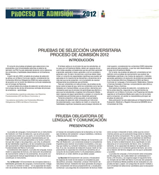 PRueBAS de SeLecciÓn uniVeRSitARiA
                                               PRoceSo de AdmiSiÓn 2012
                                                                                   INTRODUCCIÓN
  El conjunto de pruebas empleado para seleccionar a los             El énfasis radica en el principio de que los estudiantes, en   nivel superior, considerando los contenidos (CMO) relevantes
postulantes a las Universidades adscritas al sistema de           su paso por la Enseñanza Media, deben ser capaces de ad-          para alcanzar este propósito, y que han sido desarrollados a
admisión vía PSU ha sido elaborado teniendo como referencia       quirir todas aquellas competencias que les permitan aprender      lo largo de la Enseñanza Media.
los contenidos y habilidades desarrollados en la Enseñanza        a aprender, aprender a hacer, aprender a vivir en sociedad y         Por lo tanto, las pruebas de selección universitaria se han
Media.                                                            aprender a ser. Es decir, los alumnos y alumnas deben desa-       definido como pruebas de razonamiento que evalúan las
  A partir del año 2003, la batería de pruebas de selección       rrollar un conjunto de capacidades cognitivas que puedan ser      habilidades cognitivas y los modos de operación y métodos
se alinea con el Marco Curricular vigente, considerando los       aplicadas en la mayoría de las disciplinas y situaciones de la    generales aplicados a la resolución de problemas asociados
Contenidos Mínimos Obligatorios (CMO) de cada subsector,          vida real que se les presenten, con el propósito de resolver      a los Contenidos Mínimos Obligatorios (CMO) del Marco
de acuerdo con la noción de referencia curricular establecida     exitosamente los problemas que enfrenten.                         Curricular en: Lenguaje y Comunicación, Matemática, Historia
por el Consejo de Rectores.                                          Para ser coherentes con este principio, las pruebas se ela-    y Ciencias Sociales y Ciencias, comprendiendo esta última a
  La actual batería de pruebas de selección se estructura so-     boran sobre la base de que, tanto los contenidos como las ha-     Biología, Física y Química.
bre la base de dos de las dimensiones centrales del proceso       bilidades son imprescindibles, ya que ambos elementos son            Esta batería de pruebas de selección, concebida de la
de enseñanza – aprendizaje:                                       necesarios para que el proceso de aprendizaje sea efectivo y      forma antes descrita, responde a los requerimientos de
                                                                  para que los estudiantes, al egresar de la Educación Media,       alineación con el Marco Curricular y los Programas de Estudio
• las habilidades cognitivas referidas a los Objetivos            sean capaces de seguir aprendiendo y posean un conjunto de        vigentes en la Enseñanza Media para cada uno de los tests
Fundamentales (OF) del Marco Curricular, y                        competencias pertinentes para su desarrollo personal.             que la componen, sin perder su característica principal: ser
                                                                     Teniendo presente lo antes expuesto, la actual batería         pruebas de selección.
• los saberes asociados a los Contenidos Mínimos                  de pruebas de selección está compuesta por instrumen-                Esta publicación ha sido elaborada por el Departamento de
Obligatorios (CMO) del Marco Curricular.                          tos estandarizados, cuyo objetivo es medir un conjunto de         Evaluación, Medición y Registro Educacional (DEMRE) de la
                                                                  habilidades cognitivas necesarias para proseguir estudios de      Universidad de Chile.




                                                                  PRueBA oBLiGAtoRiA de
                                                                 LenGuAje Y comunicAciÓn
                                                                                   PRESENTACIÓN
  La prueba de Lenguaje y Comunicación es un instrumento          al manejo de conceptos propios de la disciplina, en los tres      cómo se leyó e interpretó el texto, antes que los conoci-
de medición con fines de selección, que se articula sobre         ejes temáticos del subsector: Lengua Castellana, Literatura       mientos previos que el postulante tenga sobre la materia
una estructura doble: por una parte, el conocimiento de los       y Medios de Comunicación.                                         textual de dicha comprensión. Por su parte, las preguntas
contenidos propios del subsector (representados por los                                                                             de vocabulario interrogan sobre la habilidad de identificar
CMO del Marco Curricular) aplicables a los textos y estímu-          la Sección 2 se subdivide en Manejo de Conectores y en         e interpretar información interrelacionada al interior de un
los que dan origen a las preguntas y, por otra, la utilización    Plan de Redacción. Los conectores evalúan la competencia          texto, en tanto la determinación de su significado no solo
de las habilidades cognitivas y de las competencias propias       lingüística para resolver enunciados incompletos, a los que       descansa en el conocimiento del léxico, sino, fundamen-
del razonamiento verbal (representadas por los Objetivos          hay que restituir su cohesión sintáctica y coherencia semán-      talmente, en la capacidad de elaborar tal significado en
Fundamentales del Marco Curricular).                              tica. A su vez, los planes de redacción buscan medir en los       concordancia con el contenido general del texto, así como
  Considerando este aspecto, la prueba de Lenguaje, busca         postulantes la capacidad de ordenación semántica de un            de la relación del término elegido con los que lo anteceden
medir la capacidad de lectura y de resolución de problemas        conjunto de enunciados (entre 4 a 6) presentados preferen-        y suceden.
de razonamiento verbal en los postulantes, de acuerdo con         temente en un orden distinto al que deben poseer.                    La prueba de Lenguaje y Comunicación está compuesta
una organización textual segmentada en las secciones que                                                                            por 80 preguntas, las cuales deben ser contestadas en 2
constituyen el instrumento.                                         la Sección 3 (Comprensión de Lectura y Vocabulario)             horas y 30 minutos, y se organiza según el siguiente tema-
                                                                  se organiza de modo tal de evaluar la competencia para            rio, tomado de los CMO del Marco Curricular del subsector
   Así, la Sección 1 (Conocimiento de conceptos básicos y         decodificar, procesar, interpretar y evaluar información de       para la Enseñanza Media posibles de ser evaluados en una
habilidades generales de Lenguaje y Comunicación), indaga         naturaleza textual, mediante dos tipos generales de pregun-       prueba de lápiz y papel, con preguntas de opción múltiple y
– tal como su nombre lo indica – en la capacidad de resolu-       tas: comprensión de lectura propiamente tal, y vocabulario        con la finalidad de seleccionar candidatos para la educación
ción de problemas de índole verbal directamente vinculados        contextual. Las preguntas de comprensión de lectura miden         superior:
 