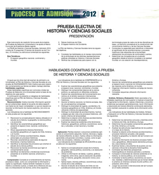 PRueBA eLectiVA de
                                                        HiStoRiA Y cienciAS SociALeS
                                                                                   PRESENTACIÓN
  Este instrumento de medición forma parte de la batería            II. Raíces históricas de Chile.                                      terminología propia de cada una de las disciplinas de
de Pruebas de Selección Universitaria y se ajusta al Marco          III. El legado histórico de Occidente.                               base, y el dominio conceptual en la construcción del
Curricular de Enseñanza Media vigente.                                                                                                   conocimiento histórico y de las Ciencias Sociales.
  La PSU® de Historia y Ciencias Sociales, Admisión 2012,           La PSU de Historia y Ciencias Sociales tiene los siguien-        •   Comprobar la capacidad para identificar e interpretar
consta de 75 preguntas. El tiempo de duración es de 2 ho-         tes objetivos:                                                         el significado de los acontecimientos y procesos
ras y 15 minutos y su estructura contempla los siguientes                                                                                históricos más relevantes de la Humanidad,
                                                                    •   Constatar las habilidades en el manejo instrumental              destacando los principios de continuidad y cambio.
  ejes Temáticos:                                                       de la simbología de las distintas representaciones           •   Determinar las competencias en el estudio
  I. El espacio geográfico nacional, continental y                      gráficas utilizadas en Historia y Ciencias Sociales.             geográfico desde el entorno inmediato a la realidad
      mundial.                                                      •   Verificar las competencias para operar con la                    mundial, en una relación de interdependencia.




                                                          HABILIDADES COGNITIVAS DE LA PRUEBA
                                                            DE HISTORIA Y CIENCIAS SOCIALES
  Al igual que los otros test del examen de admisión a la           Los indicadores de la habilidad de COMPRENSIÓN en la                 América y Europa.
Universidad, la PSU de Historia y Ciencias Sociales es una        PSU de Historia y Ciencias Sociales son los siguientes:            •   Asociar las características geográficas que presenta
prueba de RAZONAMIENTO. Esto implica que para respon-                                                                                    el espacio local y nacional con dimensiones espacia-
der correctamente sus ítemes se deben manejar distintas             •   Explicar las características geográficas que presenta            les mayores como América y el mundo.
habilidades cognitivas.                                                 el espacio local, nacional, continental y mundial.           •   Organizar información histórica compleja de manera
  Estas habilidades cognitivas son comunes a todas las              •   Distinguir los componentes básicos de la ciencia                 coherente.
Pruebas de Selección a la Universidad sobre la base de los              política y su aplicación en diferentes contextos.            •   Completar esquemas utilizando información
objetivos de cada sector.                                           •   Explicar las características del funcionamiento eco-             relevante.
  A continuación se presenta un desglose de habilidades                 nómico en el ámbito nacional e internacional.
cognitivas para la PSU de Historia y Ciencias Sociales,             •   Comprender la multicausalidad de los procesos                 Análisis, Síntesis y evaluación: Están asociadas a ha-
Admisión 2012.                                                          históricos.                                                bilidades cognitivas de nivel superior e implican el examinar
  reconocimiento: Implica recordar información aprendi-             •   Asociar la historia nacional y la historia europea, des-   y fragmentar la información, realizar inferencias y encontrar
da con anterioridad, desde el recuerdo de datos específi-               de una perspectiva comparada.                              evidencias que apoyen generalizaciones, reunir información
cos hasta los de mayor complejidad. Lo que se requiere es           •   Distinguir la diversidad de lugares, accidentes y fe-      y relacionarla de manera diferente combinando elementos,
recordar la información de manera explícita y tal como se               nómenos geográficos en Chile, América y el mundo,          como también evaluando la validez de la información entre-
aprendió.                                                               utilizando criterios de espacialidad.                      gada.
  Los indicadores de la habilidad de RECONOCIMIENTO                 •   Distinguir la diversidad de acontecimientos, hechos           Los indicadores de las habilidades de Análisis, Síntesis
en esta prueba son los siguientes:                                      y etapas que dan vida a los procesos históricos, utili-    y Evaluación en la PSU de Historia y Ciencias Sociales son
                                                                        zando criterios de temporalidad.                           los siguientes:
  •   Reconocer la conceptualización básica utilizada en el         •   Determinar la relación entre diversos acontecimientos
      estudio de la historia, la geografía, la ciencia política         y procesos actuales y del pasado.                            •   Determinar los elementos comunes y disímiles entre
      y la economía.                                                •   Explicar las relaciones existentes entre fenómenos               la historia de Chile, de América y Europa.
  •   Identificar las características geográficas que                   históricos, geográficos, políticos, económicos, socia-       •   Determinar los principales componentes geográficos
      presenta el espacio local, nacional, continental y                les y culturales, a nivel nacional y mundial.                    de Chile, América y el mundo.
      mundial.                                                                                                                       •   Analizar las estructuras organizativas de los pueblos
  •   Situar espacialmente diversos fenómenos,                                                                                           a lo largo de la historia.
      accidentes geográficos y/o lugares de Chile, América          Aplicación: Plantea resolver o solucionar problemas apli-        •   Analizar la relación entre diversos acontecimientos y
      y el mundo.                                                 cando el conocimiento adquirido, hechos, técnicas y reglas             procesos históricos actuales y del pasado.
  •   Ubicar en el tiempo acontecimientos, etapas,                de manera diferente, es decir, implica utilizar la información     •   Analizar la geografía y la relación del ser humano con
      personajes y/o procesos históricos.                         aprendida a situaciones concretas y nuevas, como la apli-              su entorno.
  •   Recordar características esenciales de algunos              cación de conceptos, métodos y principios.                         •   Analizar la información de diversos procesos históri-
      fenómenos o hechos históricos.                                Los indicadores de la habilidad de APLICACIÓN en esta                cos y geográficos, diferenciando elementos principa-
  •   Identificar la diversidad de principios que orientan el     prueba son los siguientes:                                             les y secundarios en ellos.
      estudio de la ciencia política.                                                                                                •   Examinar textos y documentos de acuerdo con los
  •   Reconocer las teorías económicas que rigen el                 •   Aplicar la conceptualización propia de la historia,              cánones críticos de la disciplina historiográfica.
      comportamiento social.                                            geografía, ciencia política y economía, a la resolución      •   Contrastar las diferentes perspectivas
  •   Identificar los elementos y tendencias económicas                 de problemas.                                                    historiográficas en diversos períodos y contextos.
      presentes en el ámbito nacional, americano y                  •   Utilizar la información de tablas, cuadros, gráficos,        •   Comparar la diversidad de visiones existentes en la
      mundial.                                                          imágenes, entre otros, para la resolución de proble-             historia, la ciencia política y en la economía.
                                                                        mas en historia, geografía, educación cívica y eco-          •   Contrastar la teoría política y económica con accio-
  comprensión: Consiste en el entendimiento de hechos,                  nomía.                                                           nes, medidas y determinaciones que se toman desde
procesos e ideas. Junto con comprender la información y             •   Aplicar leyes y teorías políticas y económicas a situa-          lo práctico en diversos campos (mundo político, em-
captar su significado, implica también trasladar el conoci-             ciones de la vida cotidiana.                                     presarial, entre otros).
miento a contextos nuevos, a través de la inferencia de cau-        •   Asociar el estudio de la historia de Chile con los           •   Juzgar las acciones e intervenciones del ser humano
sas o la interpretación de hechos, entre otros aspectos.                grandes procesos que han modelado la historia de                 en el medio ambiente.
 