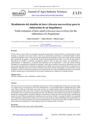 Journal of Agro-Industry Sciences 2 (2020): 49–54
Journal of Agro-Industry Sciences
https://www.redunia.org/revista/index.php/redunia
DOI: http://dx.doi.org/10.17268/JAIS.2020.006 Recibido: 23/09/2020 | Aceptado: 29/11/2020
- 49 -
Rendimiento del almidón de bore (Alocasia macrorrhiza) para la
elaboración de un biopolímero
Yield evaluation of bore starch (Alocasia macrorrhiza) for the
elaboration of a biopolymer
Andrés Sarmiento a, *
; Johan Morales a
; Gilberto López a
a Universidad de los Llanos Departamento de Ingeniería Agroindustrial, Sede Barcelona, Vereda Barcelona. Villavicencio, Colombia.
* Autor corresponsal
Correo electrónico: andres.sarmiento.vargas@unillanos.edu.co
Resumen
El bore (Alocasia macrorrhiza) es una planta que puede alcanzar hasta 3 metros de altura y sus hojas hasta un metro
de largo, es una planta vista como maleza y una de sus características principales es acumular almidón en tallos
subterráneos llamados cornos. Existe un poco aprovechamiento de esta planta, ya que solo se suelen utilizar sus hojas
para concentrado de ganado y se pierde todo el potencial agroindustrial de los tallos. Con el fin de aprovechar la
biomolécula de almidón, la presente investigación utilizó el tallo de Bore para extraer esta biomolécula y,
posteriormente, la elaboración y evaluación del rendimiento de un biopolímero a través del método Casting,
utilizando tres concentraciones diferentes de almidón y ácido acético durante el proceso de elaboración. Para cada
una de estas concentraciones se realizaron 6 repeticiones. Por último, para evaluar el rendimiento se comparó con un
biopolímero obtenido a partir de otro tipo de almidón (maíz) bajo la misma metodología y concentraciones. En los
resultados se observó como para las pruebas con concentración de 18g y 24g el rendimiento fue mayor en el almidón
de Bore, mientras que la concentración de 12g el mayor rendimiento se evidenció en el almidón de maíz.
Palabras clave:
Almidón, biopolímero, bore, rendimiento, método Casting,
Abstract
The bore (Alocasia macrorrhiza) is a plant that can reach up to 3 meters in height and its leaves up to one meter long,
it is a plant seen as a weed and one of its main characteristics is to accumulate starch in underground stems called
corns. There is little use of this plant, since only its leaves are usually used for cattle concentrate and all the agro-
industrial potential of the stems is lost. In order to take advantage of the starch biomolecule, the present investigation
used the Bore stem to extract this biomolecule and, later, the elaboration and evaluation of the yield of a biopolymer
through the Casting method, using three different concentrations of starch and acetic acid during the manufacturing
process, for each of these concentrations 6 repetitions were carried out. Finally, to evaluate the yield, it was compared
with a biopolymer obtained from another type of starch (corn) under the same methodology and concentrations. In
the results, it was observed that for the tests with concentrations of 18g and 24g, the yield was higher in the Bore
starch, while the concentration of 12g the highest yield was evidenced in the corn starch.
Keywords:
Starch, biopolymer, bore, corn, yield, casting method.
 