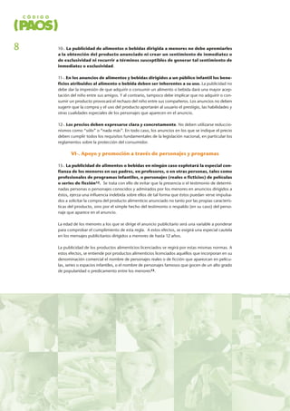 10-. La publicidad de alimentos o bebidas dirigida a menores no debe apremiarles
a la obtención del producto anunciado ni crear un sentimiento de inmediatez o
de exclusividad ni recurrir a términos susceptibles de generar tal sentimiento de
inmediatez o exclusividad.
11-. En los anuncios de alimentos y bebidas dirigidos a un público infantil los bene-
ficios atribuidos al alimento o bebida deben ser inherentes a su uso. La publicidad no
debe dar la impresión de que adquirir o consumir un alimento o bebida dará una mayor acep-
tación del niño entre sus amigos. Y al contrario, tampoco debe implicar que no adquirir o con-
sumir un producto provocará el rechazo del niño entre sus compañeros. Los anuncios no deben
sugerir que la compra y el uso del producto aportarán al usuario el prestigio, las habilidades y
otras cualidades especiales de los personajes que aparecen en el anuncio.
12-. Los precios deben expresarse clara y concretamente. No deben utilizarse reduccio-
nismos como “sólo” o “nada más”. En todo caso, los anuncios en los que se indique el precio
deben cumplir todos los requisitos fundamentales de la legislación nacional, en particular los
reglamentos sobre la protección del consumidor.
VI-. Apoyo y promoción a través de personajes y programas
13-. La publicidad de alimentos o bebidas en ningún caso explotará la especial con-
fianza de los menores en sus padres, en profesores, o en otras personas, tales como
profesionales de programas infantiles, o personajes (reales o ficticios) de películas
o series de ficción12. Se trata con ello de evitar que la presencia o el testimonio de determi-
nadas personas o personajes conocidos y admirados por los menores en anuncios dirigidos a
éstos, ejerza una influencia indebida sobre ellos de tal forma que éstos puedan verse impulsa-
dos a solicitar la compra del producto alimenticio anunciado no tanto por las propias caracterís-
ticas del producto, sino por el simple hecho del testimonio o respaldo (en su caso) del perso-
naje que aparece en el anuncio.
La edad de los menores a los que se dirige el anuncio publicitario será una variable a ponderar
para comprobar el cumplimiento de esta regla. A estos efectos, se exigirá una especial cautela
en los mensajes publicitarios dirigidos a menores de hasta 12 años.
La publicidad de los productos alimenticios licenciados se regirá por estas mismas normas. A
estos efectos, se entiende por productos alimenticios licenciados aquéllos que incorporan en su
denominación comercial el nombre de personajes reales o de ficción que aparezcan en pelícu-
las, series o espacios infantiles, o el nombre de personajes famosos que gocen de un alto grado
de popularidad o predicamento entre los menores13.
8
 