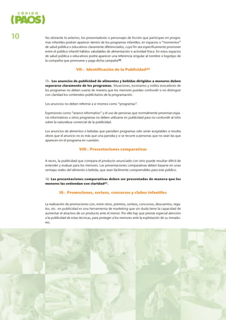 No obstante lo anterior, los presentadores o personajes de ficción que participan en progra-
mas infantiles podrán aparecer dentro de los programas infantiles, en espacios o “momentos”
de salud pública o educativos claramente diferenciados, cuyo fin sea específicamente promover
entre el público infantil hábitos saludables de alimentación o actividad física. En estos espacios
de salud pública o educativos podrá aparecer una referencia singular al nombre o logotipo de
la compañía que promueve y paga dicha campaña19.
VII-. Identificación de la Publicidad20
15-. Los anuncios de publicidad de alimentos y bebidas dirigidos a menores deben
separarse claramente de los programas. Situaciones, escenarios y estilos evocadores de
los programas no deben usarse de manera que los menores puedan confundir o no distinguir
con claridad los contenidos publicitarios de la programación.
Los anuncios no deben referirse a sí mismos como “programas”.
Expresiones corno “avance informativo” y el uso de personas que normalmente presentan espa-
cio informativos u otros programas no deben utilizarse en publicidad para no confundir al niño
sobre la naturaleza comercial de la publicidad.
Los anuncios de alimentos o bebidas que parodien programas sólo serán aceptables si resulta
obvio que el anuncio no es más que una parodia y si se recurre a personas que no sean las que
aparecen en el programa en cuestión.
VIII-. Presentaciones comparativas
A veces, la publicidad que compara el producto anunciado con otro puede resultar difícil de
entender y evaluar para los menores. Las presentaciones comparativas deben basarse en unas
ventajas reales del alimento o bebida, que sean fácilmente comprensibles para este público.
16. Las presentaciones comparativas deben ser presentadas de manera que los
menores las entiendan con claridad21.
IX-. Promociones, sorteos, concursos y clubes infantiles
La realización de promociones con, entre otros, premios, sorteos, concursos, descuentos, rega-
los, etc. en publicidad es una herramienta de marketing que sin duda tiene la capacidad de
aumentar el atractivo de un producto ante el menor. Por ello hay que prestar especial atención
a la publicidad de estas técnicas, para proteger a los menores ante la explotación de su inmadu-
rez.
10
 