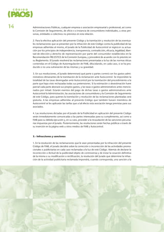 Administraciones Públicas, cualquier empresa o asociación empresarial o profesional, así como
la Comisión de Seguimiento, de oficio o a instancia de consumidores individuales, u otras per-
sonas, entidades o colectivos no previstos en esta relación.
2. Para la efectiva aplicación del presente Código y la tramitación y resolución de las eventua-
les reclamaciones que se presenten por la infracción de este Código contra la publicidad de las
empresas adheridas al mismo, el Jurado de la Publicidad de Autocontrol se regirá en su actua-
ción por los principios de independencia, transparencia, contradicción, eficacia, legalidad, liber-
tad de elección y derecho de representación por parte del consumidor establecidos en la
Recomendación 98/257/CE de la Comisión Europea, y procederá de acuerdo con lo previsto en
su Reglamento. El Jurado resolverá las reclamaciones presentadas a la luz de las normas éticas
contenidas en el Código de Autorregulación de FIAB, dilucidando, en cada caso, si se ha pro-
ducido o no una vulneración de las mismas y su gravedad.
3. En sus resoluciones, el Jurado determinará qué parte o partes correrá con los gastos admi-
nistrativos dimanantes de la tramitación de la reclamación ante Autocontrol. Se impondrán la
totalidad de las tasas devengadas ante Autocontrol por la tramitación del procedimiento a la
parte que haya visto rechazadas todas sus pretensiones. Si la estimación o desestimación fuere
parcial cada parte abonará sus propios gastos, y las tasas o gastos administrativos antes mencio-
nados por mitad. Estarán exentos del pago de dichas tasas o gastos administrativos ante
Autocontrol la Administración, las asociaciones de consumidores y la Comisión de Seguimiento
de este Código, para quienes la tramitación y resolución de las reclamaciones planteadas será
gratuita. A las empresas adheridas al presente Código que también fuesen miembros de
Autocontrol se les aplicarán las tarifas que a tal efecto esta asociación tenga previstas para sus
asociados.
4. Las resoluciones dictadas por el Jurado de la Publicidad en aplicación del presente Código
serán inmediatamente comunicadas a las partes interesadas para su cumplimiento, así como a
FIAB para su debida ejecución y, en su caso, proceder a la recaudación de las sanciones pecunia-
rias impuestas por el Jurado. Posteriormente, las resoluciones serán hechas públicas a través de
su inserción en la página web u otros medios de FIAB y Autocontrol.
3.- Infracciones y sanciones
1. En la resolución de las reclamaciones que le sean presentadas por la infracción del presente
Código de FIAB, el Jurado decidirá sobre la corrección o incorrección de las actividades promo-
cionales o publicitarias en cada caso reclamadas a la luz de este Código. Además de declarar la
incorrección o ilicitud de la publicidad objeto de controversia y de instar la cesación definitiva
de la misma o su modificación o rectificación, la resolución del Jurado que determine la infrac-
ción de la actividad publicitaria reclamada impondrá, cuando corresponda, una sanción a la
14
 