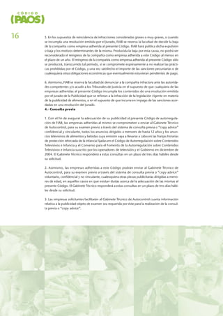 5. En los supuestos de reincidencia de infracciones consideradas graves o muy graves, o cuando
se incumpla una resolución emitida por el Jurado, FIAB se reserva la facultad de decidir la baja
de la compañía como empresa adherida al presente Código. FIAB hará pública dicha expulsión
o baja y los motivos determinantes de la misma. Producida la baja por esta causa, no podrá ser
reconsiderado el reingreso de la compañía como empresa adherida a este Código al menos en
el plazo de un año. El reingreso de la compañía como empresa adherida al presente Código sólo
se producirá, transcurrido tal período, si se compromete expresamente a no realizar las prácti-
cas prohibidas por el Código, y una vez satisfecho el importe de las sanciones pecuniarias o de
cualesquiera otras obligaciones económicas que eventualmente estuvieran pendientes de pago.
6. Asimismo, FIAB se reserva la facultad de denunciar a la compañía infractora ante las autorida-
des competentes y/o acudir a los Tribunales de Justicia en el supuesto de que cualquiera de las
empresas adheridas al presente Código incumpla los contenidos de una resolución emitida
por el Jurado de la Publicidad que se refieran a la infracción de la legislación vigente en materia
de la publicidad de alimentos, o en el supuesto de que incurra en impago de las sanciones acor-
dadas en una resolución del Jurado.
4.- Consulta previa
1. Con el fin de asegurar la adecuación de su publicidad al presente Código de autorregula-
ción de FIAB, las empresas adheridas al mismo se comprometen a enviar al Gabinete Técnico
de Autocontrol, para su examen previo a través del sistema de consulta previa o “copy advice”
confidencial y vinculante, todos los anuncios dirigidos a menores de hasta 12 años y los anun-
cios televisivos de alimentos y bebidas cuya emisión vaya a llevarse a cabo en las franjas horarias
de protección reforzada de la infancia fijadas en el Código de Autorregulación sobre Contenidos
Televisivos e Infancia y el Convenio para el Fomento de la Autorregulación sobre Contenidos
Televisivos e Infancia suscrito por los operadores de televisión y el Gobierno en diciembre de
2004. El Gabinete Técnico responderá a estas consultas en un plazo de tres días hábiles desde
su solicitud.
2. Asimismo, las empresas adheridas a este Código podrán enviar al Gabinete Técnico de
Autocontrol, para su examen previo a través del sistema de consulta previa o “copy advice”
voluntario, confidencial y no vinculante, cualesquiera otras piezas publicitarias dirigidas a meno-
res de edad, en aquellos casos en que existan dudas acerca de la adecuación de las mismas al
presente Código. El Gabinete Técnico responderá a estas consultas en un plazo de tres días hábi-
les desde su solicitud.
3. Las empresas solicitantes facilitarán al Gabinete Técnico de Autocontrol cuanta información
relativa a la publicidad objeto de examen sea requerida por éste para la realización de la consul-
ta previa o “copy advice”.
16
 