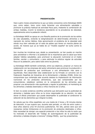 PRESENTACIÓN
Hace cuatro meses presentamos la que ya todos conocemos como Estrategia NAOS
que, como saben, tiene como meta fomentar una alimentación saludable y
promover la práctica habitual de actividad física para, mediante la combinación de
ambas medidas, invertir la tendencia ascendente en la prevalencia de obesidad,
especialmente entre la población infantil.
La Estrategia NAOS se apoya en una filosofía positiva de la promoción de los estilos
de vida saludables, evitando la estigmatización de determinados alimentos o la
represión de ciertos hábitos. Esta aproximación al problema de la obesidad está
siendo muy bien valorada por el resto de países que tienen en marcha planes de
acción, de manera que ya se habla de un “modelo español” de lucha contra la
obesidad.
Son muchas las iniciativas que, desde su presentación, se han puesto en marcha
para sensibilizar e informar a la población de la importancia para la salud que tiene
adoptar hábitos saludables; para promover la educación nutricional en el medio
familiar, escolar y comunitario; y para estimular la práctica regular de actividad
física en la población, pero sobre todo entre los jóvenes.
La Estrategia NAOS también contempla, entre sus objetivos, propiciar un marco de
colaboración con las empresas del sector alimentario para promover la producción y
distribución de productos que contribuyan a una alimentación más sana y
equilibrada. Para desarrollar esta colaboración se ha firmado un convenio con la
Federación Española de Industrias de la Alimentación y Bebidas (FIAB). Entre los
compromisos que contempla este acuerdo destaca la implantación de información
nutricional en los productos alimenticios, que sea comprensible por los
consumidores; establecer cambios en la composición de los alimentos para
propiciar una alimentación más equilibrada y regular la publicidad y el marketing de
los alimentos y bebidas destinados a niños menores de 12 años.
Si bien no existe evidencia científica suficiente que demuestre que la publicidad de
alimentos y bebidas para niños es la única responsable de su elección, no cabe
obviar el efecto prescriptor que puede desempeñar la publicidad al condicionar la
selección de los elementos que integran la dieta.
Se calcula que los niños españoles ven una media de 2 horas y 30 minutos diarias
de televisión, lo que supone que, durante este periodo, un niño de entre cuatro y
doce años observa unos 54 anuncios publicitarios. Por ello, parece claro que son
necesarias ciertas limitaciones en la promoción de productos destinados a niños.
Esta necesidad de otorgar una especial protección a los niños ha sido la razón que
ha motivado el desarrollo del “Código de autorregulación de la publicidad de
alimentos y bebidas dirigida a menores” (Código PAOS), que hoy presentamos.
 