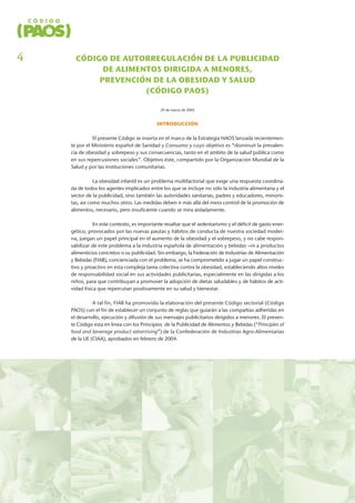 CÓDIGO DE AUTORREGULACIÓN DE LA PUBLICIDAD
DE ALIMENTOS DIRIGIDA A MENORES,
PREVENCIÓN DE LA OBESIDAD Y SALUD
(CÓDIGO PAOS)
29 de marzo de 2005
INTRODUCCIÓN
El presente Código se inserta en el marco de la Estrategia NAOS lanzada recientemen-
te por el Ministerio español de Sanidad y Consumo y cuyo objetivo es “disminuir la prevalen-
cia de obesidad y sobrepeso y sus consecuencias, tanto en el ámbito de la salud pública como
en sus repercusiones sociales”. Objetivo éste, compartido por la Organización Mundial de la
Salud y por las instituciones comunitarias.
La obesidad infantil es un problema multifactorial que exige una respuesta coordina-
da de todos los agentes implicados entre los que se incluye no sólo la industria alimentaria y el
sector de la publicidad, sino también las autoridades sanitarias, padres y educadores, minoris-
tas, así como muchos otros. Las medidas deben ir más allá del mero control de la promoción de
alimentos, necesario, pero insuficiente cuando se mira aisladamente.
En este contexto, es importante resaltar que el sedentarismo y el déficit de gasto ener-
gético, provocados por las nuevas pautas y hábitos de conducta de nuestra sociedad moder-
na, juegan un papel principal en el aumento de la obesidad y el sobrepeso, y no cabe respon-
sabilizar de este problema a la industria española de alimentación y bebidas –ni a productos
alimenticios concretos o su publicidad. Sin embargo, la Federación de Industrias de Alimentación
y Bebidas (FIAB), concienciada con el problema, se ha comprometido a jugar un papel construc-
tivo y proactivo en esta compleja tarea colectiva contra la obesidad, estableciendo altos niveles
de responsabilidad social en sus actividades publicitarias, especialmente en las dirigidas a los
niños, para que contribuyan a promover la adopción de dietas saludables y de hábitos de acti-
vidad física que repercutan positivamente en su salud y bienestar.
A tal fin, FIAB ha promovido la elaboración del presente Código sectorial (Código
PAOS) con el fin de establecer un conjunto de reglas que guiarán a las compañías adheridas en
el desarrollo, ejecución y difusión de sus mensajes publicitarios dirigidos a menores. El presen-
te Código esta en línea con los Principios de la Publicidad de Alimentos y Bebidas (“Principles of
food and beverage product advertising”) de la Confederación de Industrias Agro-Alimentarias
de la UE (CIAA), aprobados en febrero de 2004.
4
 