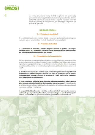 Las normas del presente Código de FIAB se aplicarán a la publicidad y
promoción de alimentos y bebidas realizada por empresas adheridas al mismo
y difundida a través de cualquier medio o soporte, excepción hecha del
etiquetado y embalaje de estos productos, que se regirá por la legislación que
le resulte de aplicación.
NORMAS ÉTICAS
I.- Principio de legalidad
1.- La publicidad de alimentos y bebidas dirigida a menores se ajustará a la legislación vigente,
cualquiera que sea su contenido, el medio de difusión o la forma que adopte.
II.- Principio de lealtad
2.- La publicidad de alimentos y bebidas dirigida a menores se ajustará a las exigen-
cias de la buena fe y los buenos usos mercantiles, cualquiera que sea su conteni-
do, el medio de difusión o la forma que adopte.
III-. Presentación de los productos
A la hora de elaborar mensajes publicitarios dirigidos a menores debe tenerse presente que éstos
se caracterizan por una menor experiencia y una mayor credulidad e ingenuidad, y que, por con-
siguiente, mensajes publicitarios que en condiciones normales resultarían claros y veraces para
un público adulto, podrían ser considerados engañosos si su público destinatario es menor de
edad3.
3-. Se adoptarán especiales cautelas en la realización y difusión de la publicidad
de alimentos o bebidas dirigida a menores con el fin de garantizar que las presen-
taciones escritas, sonoras y visuales no les induzcan a error acerca de las caracterís-
ticas del producto promocionado4.
4-. La presentación publicitaria de alimentos o bebidas no deberá inducir a error
a los menores sobre los beneficios derivados del uso del producto5. Entre ellos podrí-
an señalarse, aunque la lista no sea exhaustiva: la adquisición de fortaleza, estatus, popularidad,
crecimiento, habilidad e inteligencia.
5-. La publicidad de alimentos o bebidas no deberá inducir a error a los menores
sugiriendo que el producto alimenticio promocionado posee características parti-
culares, cuando todos los productos similares posean tales características6.
6
 